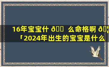 16年宝宝什 🐠 么命格啊 🦊 「2024年出生的宝宝是什么命格」